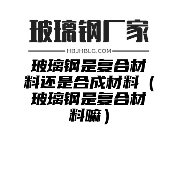 玻璃钢是复合材料还是合成材料（玻璃钢是复合材料嘛）