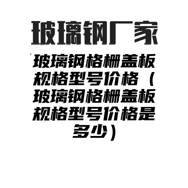 玻璃钢格栅盖板规格型号价格（玻璃钢格栅盖板规格型号价格是多少）