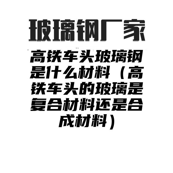 高铁车头玻璃钢是什么材料（高铁车头的玻璃是复合材料还是合成材料）