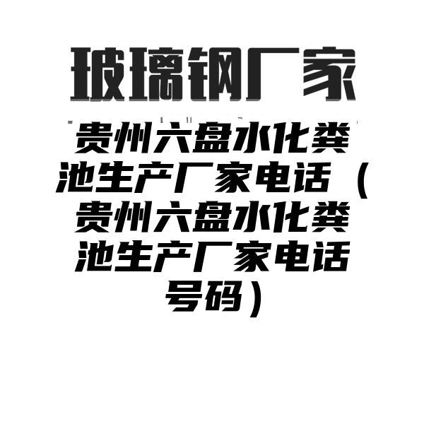 贵州六盘水化粪池生产厂家电话（贵州六盘水化粪池生产厂家电话号码）