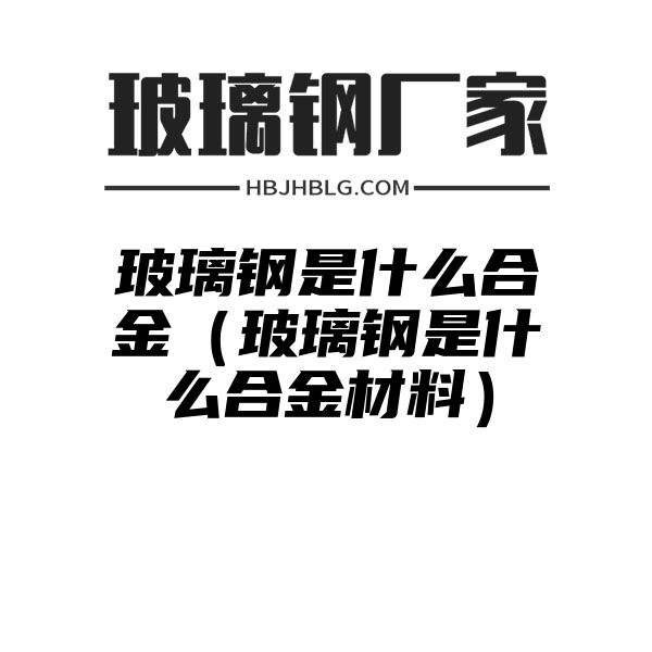 玻璃钢是什么合金（玻璃钢是什么合金材料）