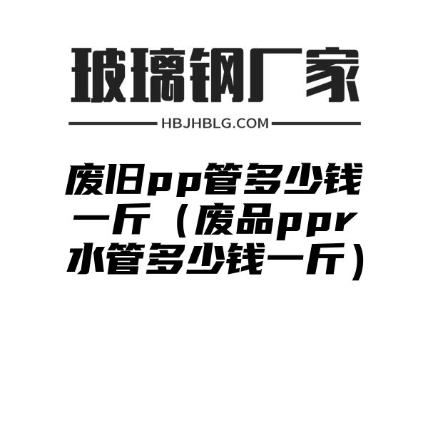 废旧pp管多少钱一斤（废品ppr水管多少钱一斤）