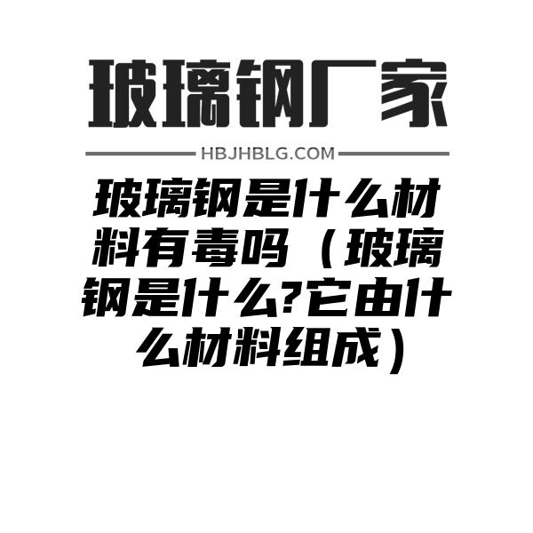 玻璃钢是什么材料有毒吗（玻璃钢是什么?它由什么材料组成）