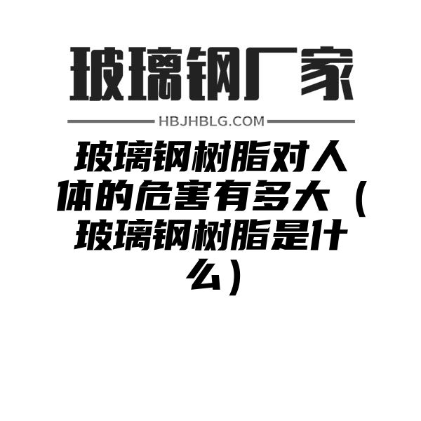 玻璃钢树脂对人体的危害有多大（玻璃钢树脂是什么）