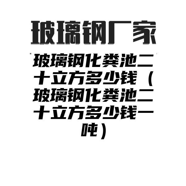 玻璃钢化粪池二十立方多少钱（玻璃钢化粪池二十立方多少钱一吨）