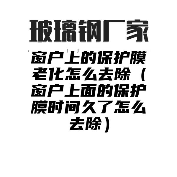 窗户上的保护膜老化怎么去除（窗户上面的保护膜时间久了怎么去除）