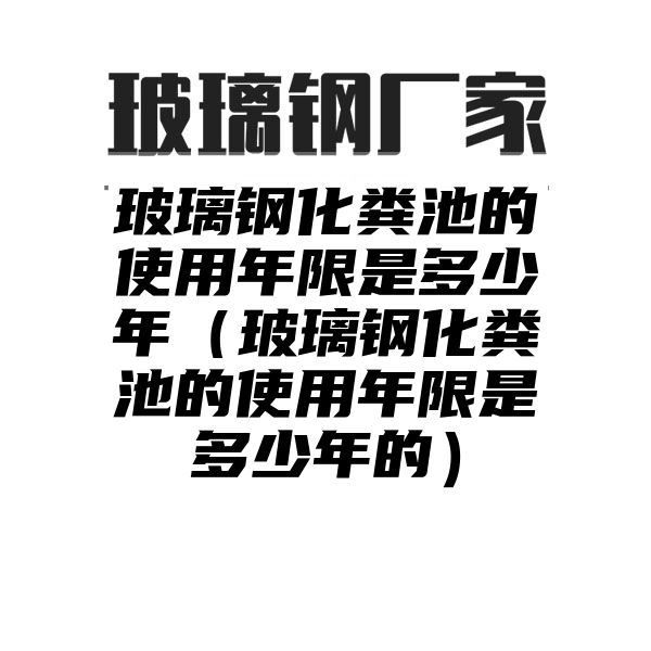 玻璃钢化粪池的使用年限是多少年（玻璃钢化粪池的使用年限是多少年的）