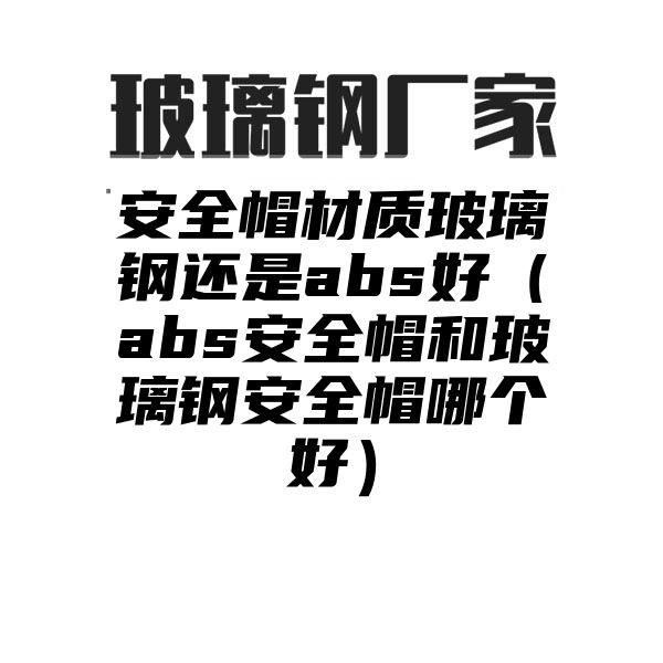 安全帽材质玻璃钢还是abs好（abs安全帽和玻璃钢安全帽哪个好）