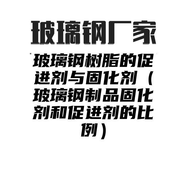 玻璃钢树脂的促进剂与固化剂（玻璃钢制品固化剂和促进剂的比例）