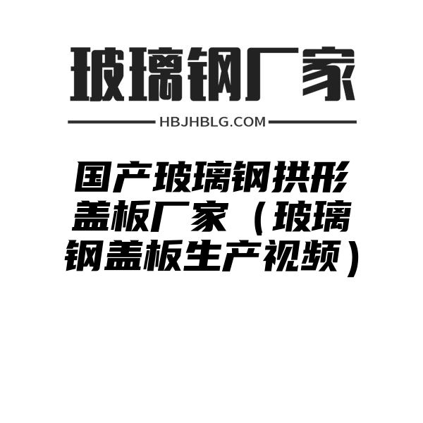 国产玻璃钢拱形盖板厂家（玻璃钢盖板生产视频）