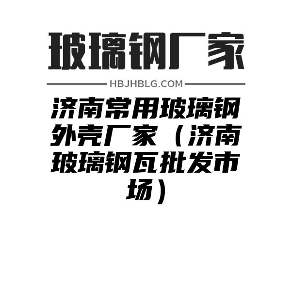 济南常用玻璃钢外壳厂家（济南玻璃钢瓦批发市场）