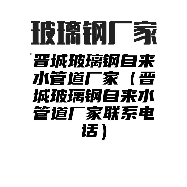 晋城玻璃钢自来水管道厂家（晋城玻璃钢自来水管道厂家联系电话）