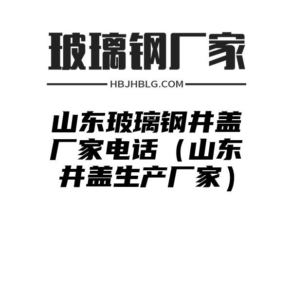 山东玻璃钢井盖厂家电话（山东井盖生产厂家）