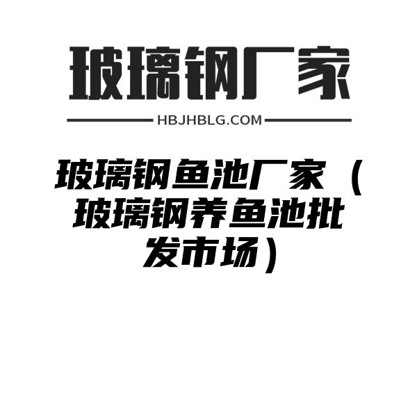 玻璃钢鱼池厂家（玻璃钢养鱼池批发市场）