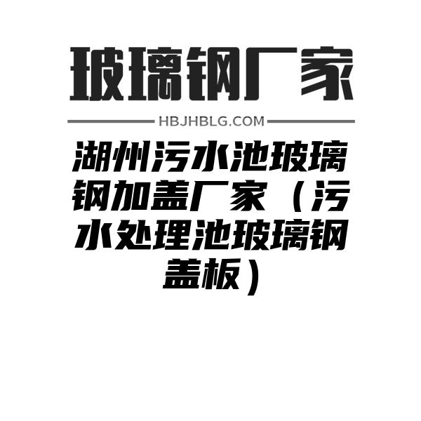 湖州污水池玻璃钢加盖厂家（污水处理池玻璃钢盖板）