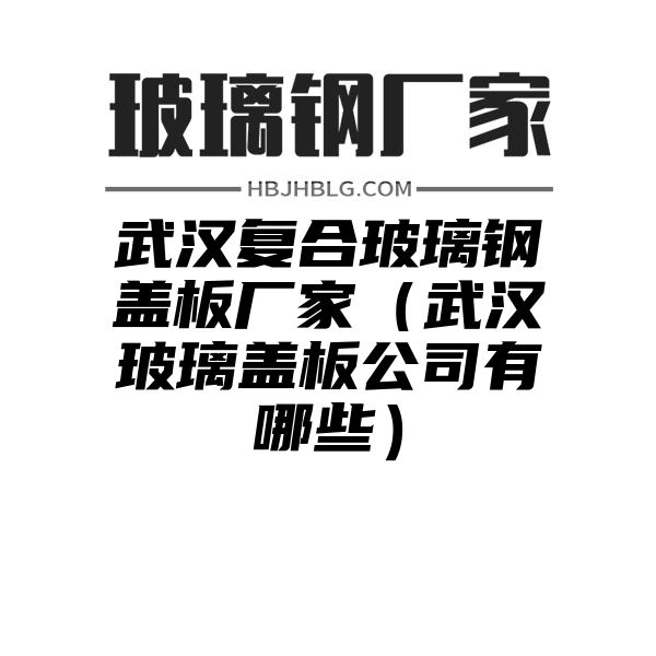 武汉复合玻璃钢盖板厂家（武汉玻璃盖板公司有哪些）