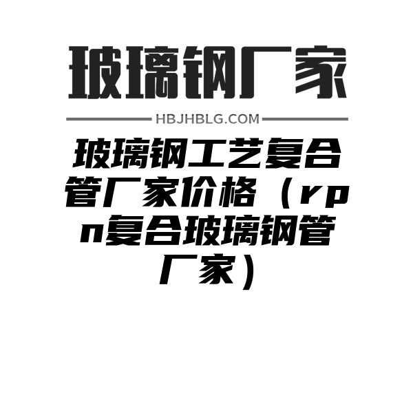 玻璃钢工艺复合管厂家价格（rpn复合玻璃钢管厂家）