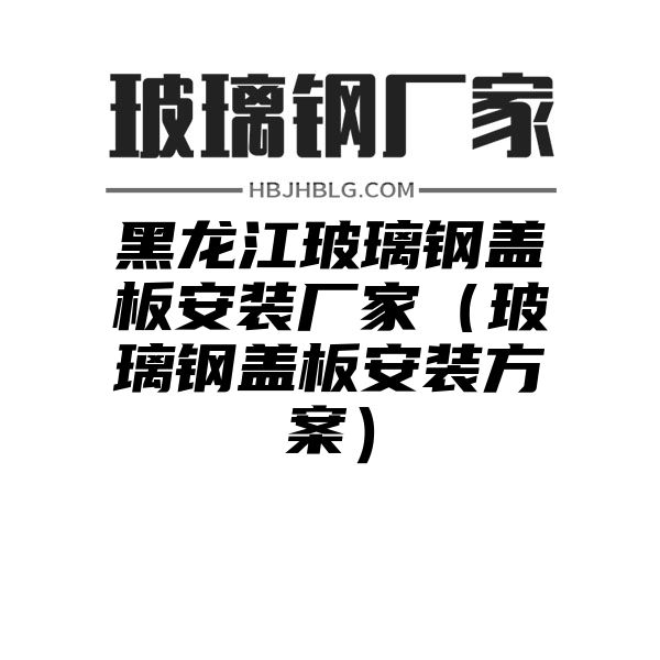 黑龙江玻璃钢盖板安装厂家（玻璃钢盖板安装方案）