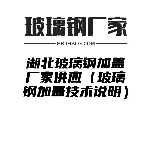 湖北玻璃钢加盖厂家供应（玻璃钢加盖技术说明）