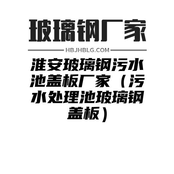 淮安玻璃钢污水池盖板厂家（污水处理池玻璃钢盖板）