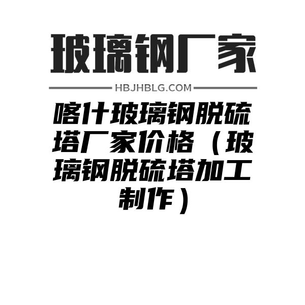 喀什玻璃钢脱硫塔厂家价格（玻璃钢脱硫塔加工制作）