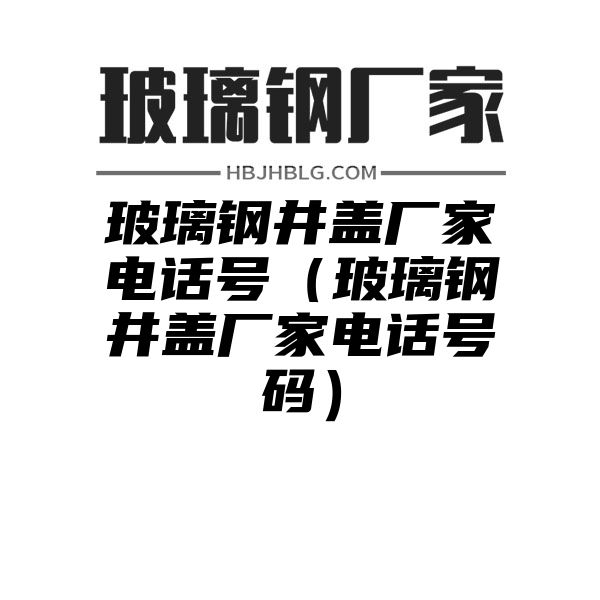 玻璃钢井盖厂家电话号（玻璃钢井盖厂家电话号码）