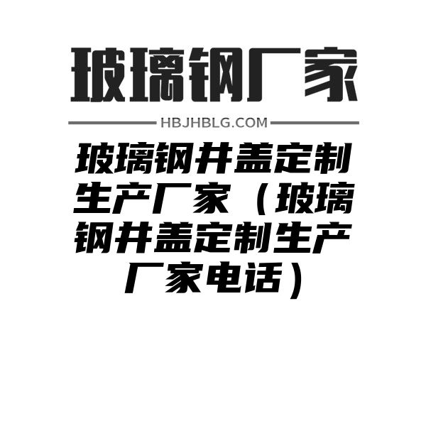 玻璃钢井盖定制生产厂家（玻璃钢井盖定制生产厂家电话）