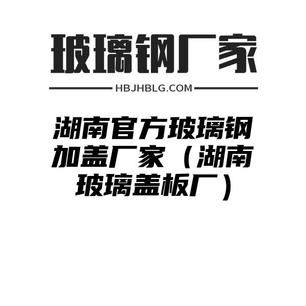 湖南官方玻璃钢加盖厂家（湖南玻璃盖板厂）