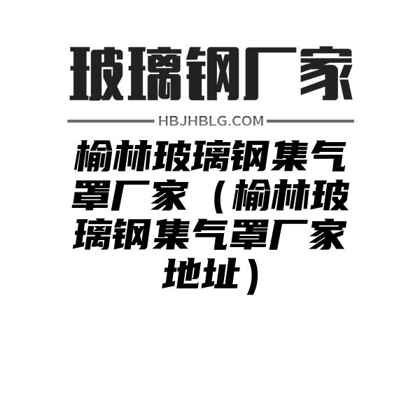 榆林玻璃钢集气罩厂家（榆林玻璃钢集气罩厂家地址）